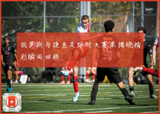 俄罗斯与捷克足球对决赛果揭晓精彩瞬间回顾
