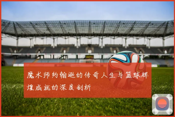 魔术师约翰逊的传奇人生与篮球辉煌成就的深度剖析