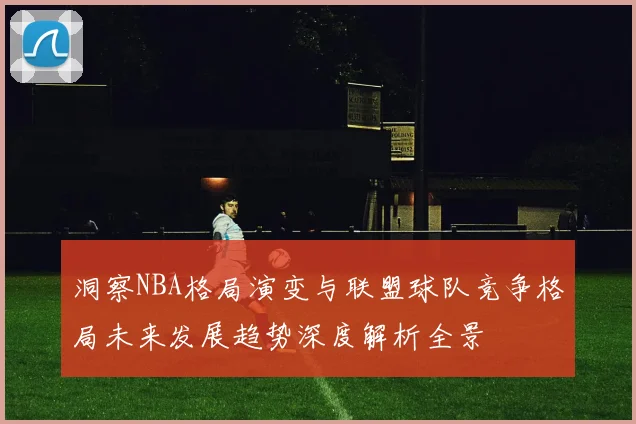 洞察NBA格局演变与联盟球队竞争格局未来发展趋势深度解析全景
