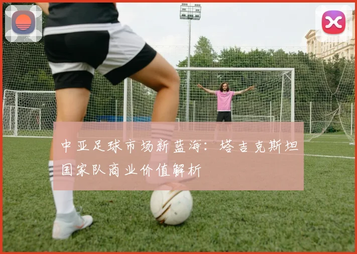 中亚足球市场新蓝海：塔吉克斯坦国家队商业价值解析