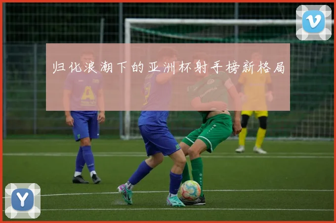 归化浪潮下的亚洲杯射手榜新格局