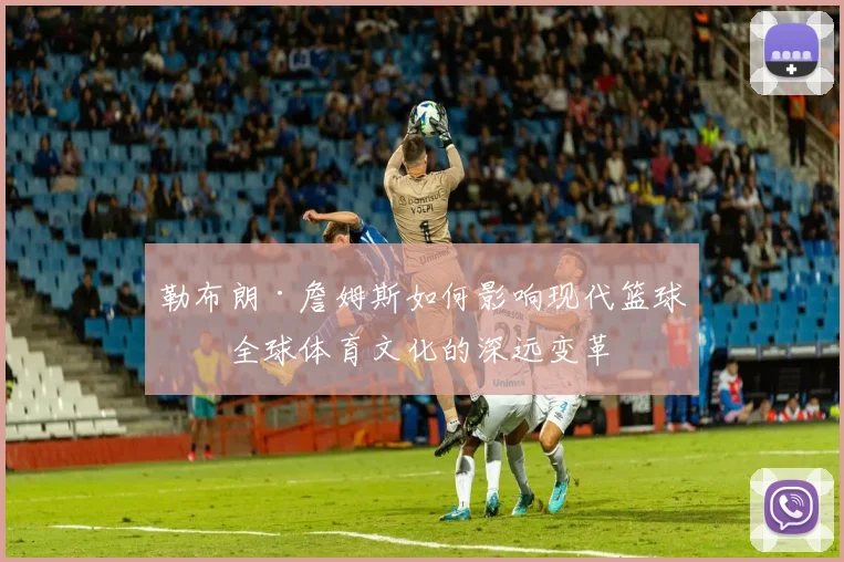 勒布朗·詹姆斯如何影响现代篮球与全球体育文化的深远变革