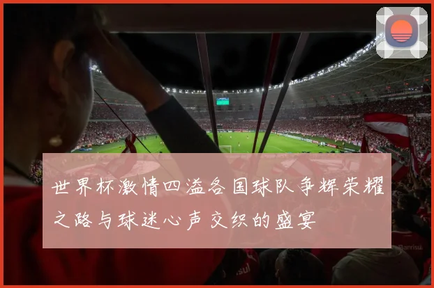 世界杯激情四溢各国球队争辉荣耀之路与球迷心声交织的盛宴