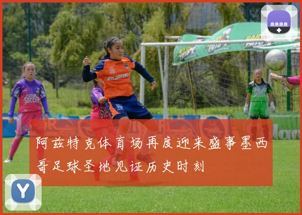 阿兹特克体育场再度迎来盛事墨西哥足球圣地见证历史时刻