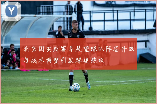 北京国安新赛季展望球队阵容升级与战术调整引发球迷热议