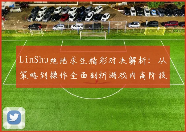 LinShu绝地求生精彩对决解析：从策略到操作全面剖析游戏内高阶技巧